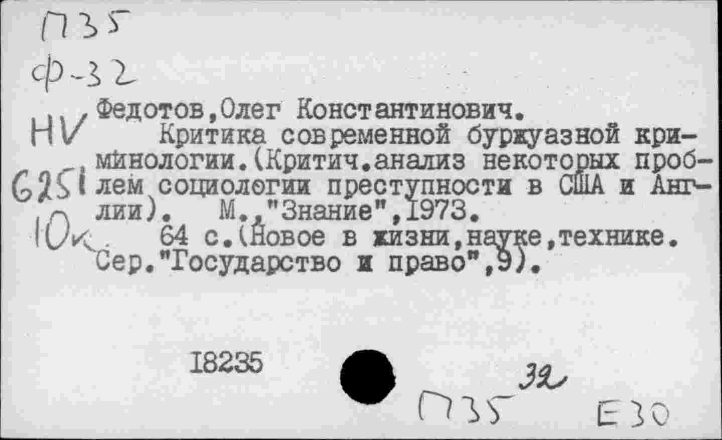 ﻿.. Федотов,Олег Константинович.
НI/ Критика современной буржуазной кри~
,, мйнологии.(Критич.анализ некоторых проб-£Н1лем социологии преступности в США и Анг-г\ лии). М. "Знание”,1973.
64 с.(Новое в жизни,науке,технике.
Сер."Государство и право",э).
18235
зъ
ПО